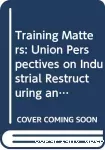 Training matters. Union perspectives on industrial restructuring and training.